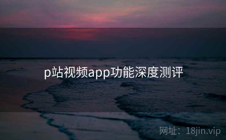 p站视频app功能深度测评 p站视频app功能深度测评