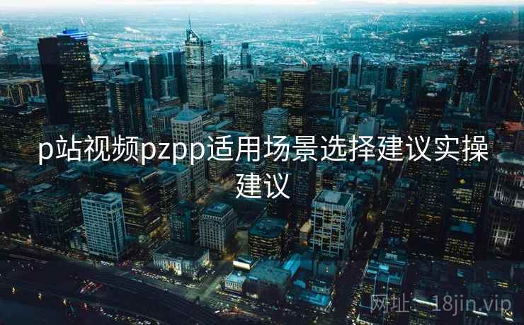 p站视频pzpp适用场景选择建议实操建议 p站视频pzpp适用场景选择建议实操建议